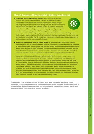WWF
LIVING
PLANET
REPORT
2024
83
CHAPTER
4
The examples above show that change is happening, albeit not at the pace we need to stay clear of
dangerous tipping points and address the existential crises that climate change and biodiversity loss pose to
human societies. While policies should guide the change needed to transition our economies to a net-zero
and nature-positive future, finance can and must accelerate it.
Box 4.7 Examples of finance-related initiatives to address risk

n 
Sustainable Financial Regulation Initiative: Since 2021, the Sustainable
Financial Regulations and Central Bank Activities (SUSREG) Tracker has
evaluated how central banks and financial regulators are making progress
with integrating nature loss and climate change risks into their operations and
activities on an annual basis. The SUSREG Tracker 2023 shows that several
central banks and financial regulators are making progress in “greening” their
financial regulation and supervision273
. Worryingly, however, high-income
countries, countries with the highest greenhouse gas emissions and countries with the greatest
biodiversity are lagging significantly behind. Increasingly, financial regulators and central banks are
taking action on climate, but they do not yet take into account nature loss and the consequences for
businesses, communities and people’s livelihoods.

n 
Network for Greening the Financial System (NGFS): In September 2023 the NGFS, a coalition
comprising more than 140 central banks and financial supervisors, published a conceptual framework
on nature related-risks. This recognizes that “the twin crisis of environmental degradation and climate
change poses a significant threat to stability, sustainable prosperity, and life on this planet” and that
“central banks and supervisors have clear reason to be concerned and involved”. The conceptual
framework provides a structured approach to understand and integrate nature-related risks271
.

n 
Taskforce on Nature-related Financial Disclosures (TNFD): This initiative has produced a set
of recommendations for companies and financial institutions for disclosing and addressing risk
associated with nature loss and degradation, building on other initiatives, notably the Task Force
on Climate-related Financial Disclosures (TCFD). Its 14 disclosure recommendations provide nature-
related guidance to enable organizations to meet their reporting requirements across jurisdictions274
.
Policymakers, regulators, asset owners, asset managers and leading global companies are all
increasing their focus on nature-related risk management and the necessity of mobilizing private
sector engagement and finance to tackle nature loss and scale nature-based solutions274
. By January
2024, 320 financial and non-financial companies had already signalled their commitment to use the
TNFD framework to report on their nature-related risks by 2025275
.
WWF
LIVING
PLANET
REPORT
2024
83
 