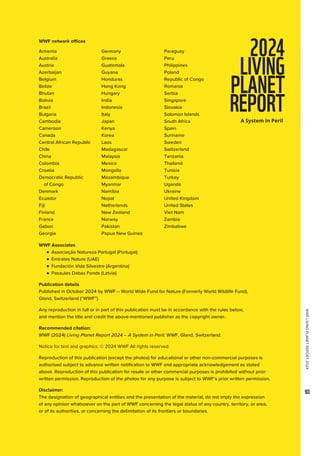 WWF
LIVING
PLANET
REPORT
2024
93
Armenia
Australia
Austria
Azerbaijan
Belgium
Belize
Bhutan
Bolivia
Brazil
Bulgaria
Cambodia
Cameroon
Canada
Central African Republic
Chile
China
Colombia
Croatia
Democratic Republic
of Congo
Denmark
Ecuador
Fiji
Finland
France
Gabon
Georgia
Germany
Greece
Guatemala
Guyana
Honduras
Hong Kong
Hungary
India
Indonesia
Italy
Japan
Kenya
Korea
Laos
Madagascar
Malaysia
Mexico
Mongolia
Mozambique
Myanmar
Namibia
Nepal
Netherlands
New Zealand
Norway
Pakistan
Papua New Guinea
Paraguay
Peru
Philippines
Poland
Republic of Congo
Romania
Serbia
Singapore
Slovakia
Solomon Islands
South Africa
Spain
Suriname
Sweden
Switzerland
Tanzania
Thailand
Tunisia
Turkey
Uganda
Ukraine
United Kingdom
United States
Viet Nam
Zambia
Zimbabwe
WWF Associates

n 
Associação Natureza Portugal (Portugal)
	
n 
Emirates Nature (UAE)
	
n 
Fundación Vida Silvestre (Argentina)
	
n 
Pasaules Dabas Fonds (Latvia)
Publication details
Published in October 2024 by WWF – World Wide Fund for Nature (Formerly World Wildlife Fund),
Gland, Switzerland (“WWF”).
Any reproduction in full or in part of this publication must be in accordance with the rules below,
and mention the title and credit the above-mentioned publisher as the copyright owner.
Recommended citation:
WWF (2024) Living Planet Report 2024 – A System in Peril. WWF, Gland, Switzerland.
Notice for text and graphics: © 2024 WWF All rights reserved.
Reproduction of this publication (except the photos) for educational or other non-commercial purposes is
authorised subject to advance written notification to WWF and appropriate acknowledgement as stated
above. Reproduction of this publication for resale or other commercial purposes is prohibited without prior
written permission. Reproduction of the photos for any purpose is subject to WWF’s prior written permission.
Disclaimer:
The designation of geographical entities and the presentation of the material, do not imply the expression
of any opinion whatsoever on the part of WWF concerning the legal status of any country, territory, or area,
or of its authorities, or concerning the delimitation of its frontiers or boundaries.
WWF network offices
 