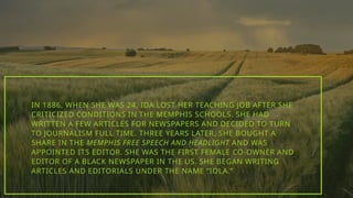 IN 1886, WHEN SHE WAS 24, IDA LOST HER TEACHING JOB AFTER SHE
CRITICIZED CONDITIONS IN THE MEMPHIS SCHOOLS. SHE HAD
WRITTEN A FEW ARTICLES FOR NEWSPAPERS AND DECIDED TO TURN
TO JOURNALISM FULL TIME. THREE YEARS LATER, SHE BOUGHT A
SHARE IN THE MEMPHIS FREE SPEECH AND HEADLIGHT AND WAS
APPOINTED ITS EDITOR. SHE WAS THE FIRST FEMALE CO-OWNER AND
EDITOR OF A BLACK NEWSPAPER IN THE US. SHE BEGAN WRITING
ARTICLES AND EDITORIALS UNDER THE NAME “IOLA.”
 