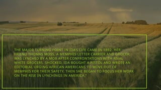 THE MAJOR TURNING POINT IN IDA’S LIFE CAME IN 1892. HER
FRIEND THOMAS MOSS, A MEMPHIS LETTER CARRIER AND GROCER,
WAS LYNCHED BY A MOB AFTER CONFRONTATIONS WITH RIVAL
WHITE GROCERS. SHOCKED, IDA BOUGHT A PISTOL AND WROTE AN
EDITORIAL URGING AFRICAN AMERICANS TO MOVE OUT OF
MEMPHIS FOR THEIR SAFETY. THEN SHE BEGAN TO FOCUS HER WORK
ON THE RISE IN LYNCHINGS IN AMERICA.”
 