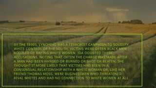 BY THE 1890S, LYNCHING WAS A TERRORIST CAMPAIGN TO SOLIDIFY
WHITE CONTROL OF THE SOUTH. VICTIMS WERE OFTEN BLACK MEN
ACCUSED OF RAPING WHITE WOMEN. IDA DOUBTED THESE
ACCUSATIONS, NOTING THAT OFTEN THE CHARGE WAS MADE AFTER
A MAN HAD BEEN HANGED OR BURNED OR SHOT OR BEATEN. SHE
THOUGHT IT MORE LIKELY THAT VICTIMS HAD BEEN IN A
CONSENSUAL RELATIONSHIP WITH A WHITE WOMAN OR, LIKE HER
FRIEND THOMAS MOSS, WERE BUSINESSMEN WHO THREATENED
RIVAL WHITES AND HAD NO CONNECTION TO WHITE WOMEN AT ALL
 