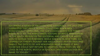 IDA WROTE A SERIES OF ANTI-LYNCHING EDITORIALS. THE LAST ONE
SUGGESTED THAT WHITE WOMEN COULD FIND BLACK MEN
ROMANTICALLY APPEALING, AND SHE HEADED NORTH FOR THREE
WEEKS AS IT HIT THE NEWSSTANDS. EDITORS OF WHITE NEWSPAPERS
IN THE SOUTH REPRINTED THE EDITORIAL AND CALLED FOR WHITE
MEN TO AVENGE THEIR WOMEN. WHILE SHE WAS IN NEW YORK, IDA
LEARNED OF THREATS AGAINST HER AND AGAINST HER FRIENDS AND
FAMILY. THE OFFICES OF HER NEWSPAPER WERE BURNED. IT WAS
CLEAR SHE COULD NOT RETURN TO MEMPHIS. FROM THEN ON SHE
LIVED IN THE NORTH, MOSTLY IN CHICAGO, AND CHANGED HER PEN
NAME TO “EXILED.”
 