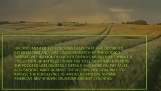IDA DOCUMENTED 728 LYNCHING CASES THAT HAD OCCURRED
BETWEEN 1884 AND 1892, USING RESEARCH BY THE CHICAGO
TRIBUNE. WITHIN MONTHS OF HER FRIEND’S MURDER, SHE WROTE A
COLLECTION OF ARTICLES UNDER THE TITLE SOUTHERN HORRORS.
SHE FOCUSED LESS ON GRISLY DETAILS AND MORE ON THE FALSE
ACCUSATIONS MADE AGAINST THE VICTIMS. HER GOAL WAS “TO
AROUSE THE CONSCIENCE OF AMERICA,” AND SHE BECAME
AMERICA’S BEST-KNOWN CRUSADER AGAINST LYNCHING
 