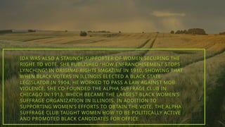 IDA WAS ALSO A STAUNCH SUPPORTER OF WOMEN SECURING THE
RIGHT TO VOTE. SHE PUBLISHED “HOW ENFRANCHISEMENT STOPS
LYNCHING” IN ORIGINAL RIGHTS MAGAZINE IN 1910, SHOWING THAT
WHEN BLACK VOTERS IN ILLINOIS ELECTED A BLACK STATE
LEGISLATOR IN 1904, HE WORKED TO PASS A LAW AGAINST MOB
VIOLENCE. SHE CO-FOUNDED THE ALPHA SUFFRAGE CLUB IN
CHICAGO IN 1913, WHICH BECAME THE LARGEST BLACK WOMEN’S
SUFFRAGE ORGANIZATION IN ILLINOIS. IN ADDITION TO
SUPPORTING WOMEN’S EFFORTS TO OBTAIN THE VOTE, THE ALPHA
SUFFRAGE CLUB TAUGHT WOMEN HOW TO BE POLITICALLY ACTIVE
AND PROMOTED BLACK CANDIDATES FOR OFFICE
 