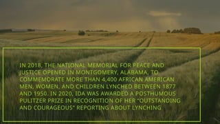 IN 2018, THE NATIONAL MEMORIAL FOR PEACE AND
JUSTICE OPENED IN MONTGOMERY, ALABAMA, TO
COMMEMORATE MORE THAN 4,400 AFRICAN AMERICAN
MEN, WOMEN, AND CHILDREN LYNCHED BETWEEN 1877
AND 1950. IN 2020, IDA WAS AWARDED A POSTHUMOUS
PULITZER PRIZE IN RECOGNITION OF HER “OUTSTANDING
AND COURAGEOUS” REPORTING ABOUT LYNCHING.
 