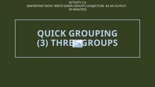 ACTIVITY 2 A
(IMPORTANT NOTE: WRITE DOWN GROUP’S CONJECTURE AS AN OUTPUT.
30 MINUTES)
QUICK GROUPING
(3) THREE GROUPS
 