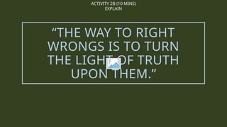 ACTIVITY 2B (10 MINS)
EXPLAIN
“THE WAY TO RIGHT
WRONGS IS TO TURN
THE LIGHT OF TRUTH
UPON THEM.”
 