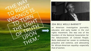 “THE WAY
TO RIGHT
WRONGS IS
TO TURN
THE LIGHT
OF TRUTH
UPON
THEM.”
IDA BELL WELLS-BARNETT
an American investigative journalist,
educator, and early leader in the civil
rights movement. She was one of the
founders of the National Association for
the Advancement of Colored People.
Wells dedicated her career to combating
prejudice and violence, and advocating
for African-American equality—especially
that of women.
 