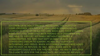 IDA GREW UP IN HOLLY SPRINGS, MISSISSIPPI, THE OLDEST OF
EIGHT CHILDREN. HER PARENTS, JAMES AND ELIZABETH WELLS,
LEARNED TO READ AFTER SLAVERY AND MADE SURE THEIR CHILDREN
WERE EDUCATED. JAMES HAD BEEN TRAINED AS A CARPENTER AND
WAS ABLE TO SUPPORT HIS FAMILY WITHOUT BECOMING A
SHARECROPPER, THE FATE THAT KEPT SO MANY BLACKS IN
CONDITIONS SIMILAR TO SLAVERY. HE WAS SELF-SUFFICIENT,
DETERMINED, AND PROUD. WHEN HIS FORMER OWNER’S WIFE ASKED
HIM TO VISIT, HE REFUSED. IN 1867, WHEN BLACK MEN IN
MISSISSIPPI COULD VOTE FOR THE FIRST TIME, HIS WHITE EMPLOYER
TOLD HIM TO VOTE FOR THE DEMOCRATS, BUT AGAIN HE REFUSED.
 