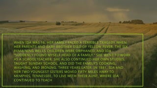 WHEN IDA WAS 16, HER FAMILY FACED A TERRIBLE TRAGEDY WHEN
HER PARENTS AND BABY BROTHER DIED OF YELLOW FEVER. THE SIX
REMAINING WELLS CHILDREN WERE ORPHANED, AND IDA
“SUDDENLY FOUND MYSELF HEAD OF A FAMILY.” SHE WENT TO WORK
AS A SCHOOLTEACHER. SHE ALSO CONTINUED HER OWN STUDIES,
TAUGHT SUNDAY SCHOOL, AND DID THE FAMILY’S COOKING,
WASHING, AND IRONING. THREE YEARS LATER, IN 1881, IDA AND
HER TWO YOUNGEST SISTERS MOVED FIFTY MILES AWAY TO
MEMPHIS, TENNESSEE, TO LIVE WITH THEIR AUNT, WHERE IDA
CONTINUED TO TEACH
 