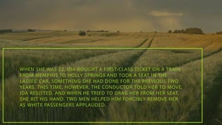 WHEN SHE WAS 22, IDA BOUGHT A FIRST-CLASS TICKET ON A TRAIN
FROM MEMPHIS TO HOLLY SPRINGS AND TOOK A SEAT IN THE
LADIES’ CAR, SOMETHING SHE HAD DONE FOR THE PREVIOUS TWO
YEARS. THIS TIME, HOWEVER, THE CONDUCTOR TOLD HER TO MOVE.
IDA RESISTED, AND WHEN HE TRIED TO DRAG HER FROM HER SEAT,
SHE BIT HIS HAND. TWO MEN HELPED HIM FORCIBLY REMOVE HER
AS WHITE PASSENGERS APPLAUDED.
 