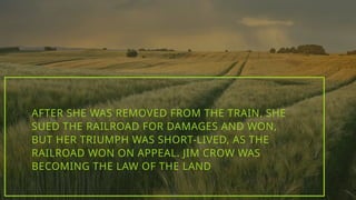 AFTER SHE WAS REMOVED FROM THE TRAIN, SHE
SUED THE RAILROAD FOR DAMAGES AND WON,
BUT HER TRIUMPH WAS SHORT-LIVED, AS THE
RAILROAD WON ON APPEAL. JIM CROW WAS
BECOMING THE LAW OF THE LAND
 
