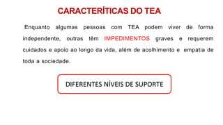 CARACTERÍTICAS DO TEA
Enquanto algumas pessoas com TEA podem viver de forma
independente, outras têm IMPEDIMENTOS graves e requerem
cuidados e apoio ao longo da vida, além de acolhimento e empatia de
toda a sociedade.
DIFERENTES NÍVEIS DE SUPORTE
 