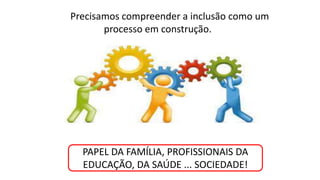 Precisamos compreender a inclusão como um
processo em construção.
PAPEL DA FAMÍLIA, PROFISSIONAIS DA
EDUCAÇÃO, DA SAÚDE ... SOCIEDADE!
 
