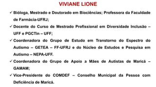 VIVIANE LIONE
 Bióloga, Mestrado e Doutorado em Biociências; Professora da Faculdade
de Farmácia-UFRJ;
 Docente do Curso de Mestrado Profissional em Diversidade Inclusão –
UFF e PGCTin – UFF;
 Coordenadora do Grupo de Estudo em Transtorno do Espectro do
Autismo – GETEA – FF-UFRJ e do Núcleo de Estudos e Pesquisa em
Autismo – NEPA-UFF.
 Coordenadora do Grupo de Apoio a Mães de Autistas de Maricá –
GAMAM;
 Vice-Presidente do COMDEF – Conselho Municipal da Pessoa com
Deficiência de Maricá.
 