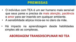 PREMISSAS
• O indivíduo com TEA é um ser humano mais sensível
que seus pares e precisa de mais atenção, paciência
e amor para ser inserido em qualquer ambiente.
• A sensibilidade atípica inicia-se no útero da mãe.
ABORDAGEM TRANSDISCIPLINAR NO TEA
• Há impacto na aprendizagem desde habilidades
simples até as complexas.
 
