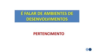É FALAR DE AMBIENTES DE
DESENVOLVIMENTOS
PERTENCIMENTO
 