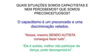 QUAIS SITUAÇÕES SOMOS CAPACITISTAS E
NEM PERCEBEMOS? QUE SOMOS
PRECONCEITUOSOS?
“Nossa, mesmo SENDO AUTISTA
consegue fazer tudo”.
O capacitismo é um preconceito e uma
discriminação velados.
“Ele é autista, melhor não participar da
dança, pode desorganizá-lo”.
 