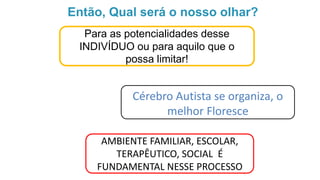 Então, Qual será o nosso olhar?
Para as potencialidades desse
INDIVÍDUO ou para aquilo que o
possa limitar!
Cérebro Autista se organiza, o
melhor Floresce
AMBIENTE FAMILIAR, ESCOLAR,
TERAPÊUTICO, SOCIAL É
FUNDAMENTAL NESSE PROCESSO
 