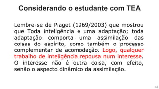 Considerando o estudante com TEA
Lembre-se de Piaget (1969/2003) que mostrou
que Toda inteligência é uma adaptação; toda
adaptação comporta uma assimilação das
coisas do espírito, como também o processo
complementar de acomodação. Logo, qualquer
trabalho de inteligência repousa num interesse.
O interesse não é outra coisa, com efeito,
senão o aspecto dinâmico da assimilação.
44
 