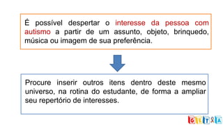 É possível despertar o interesse da pessoa com
autismo a partir de um assunto, objeto, brinquedo,
música ou imagem de sua preferência.
Procure inserir outros itens dentro deste mesmo
universo, na rotina do estudante, de forma a ampliar
seu repertório de interesses.
 