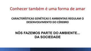 Conhecer também é uma forma de amar
CARACTERÍSTICAS GENÉTICAS E AMBIENTAIS REGULAM O
DESENVOLVIMENTO DO CÉREBRO
NÓS FAZEMOS PARTE DO AMBIENTE...
DA SOCIEDADE
 