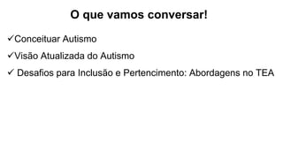 O que vamos conversar!
Conceituar Autismo
Visão Atualizada do Autismo
 Desafios para Inclusão e Pertencimento: Abordagens no TEA
 