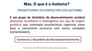Mas, O que é o Autismo?
É um grupo de distúrbios do desenvolvimento cerebral
altamente hereditário e heterogêneo (ou seja de origem
genética) que contempla características cognitivas como
base e comumente co-ocorre com outras condições
(comorbidades).
Lord et al. 2020. Nature Reviews. https://doi.org/10.1038/s41572-019-0138-4
TRANSTORNO DO ESPECTRO DO AUTISMO
Transtorno / Desordem do Neurodesenvolvimento
 