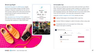 Social Trends Report 2024 27
Gymshark has grown to a $1B business, largely
thanks to social media strategy. CEO Ben Francis
invested in influencer marketing from the start of
their business, helping them raise brand awareness
exponentially through trusted partnerships and
custom collections.
Now, Gymshark has a thriving TikTok audience of
over 5M and an entire marketing strategy dedicated
to guiding their audience to “shop TikTok looks”.
See where your audiences are most active online and direct your efforts
there, using both organic and paid content. Analyze your audience more
easily using AI-powered CRM tools like ChatSpot that accept inputs of
plain-language questions, like “Where did most of my social media traffic
come from last quarter?” and make data interpretation simple.
Using the HubSpot integration with TikTok, brands can even:
Capture TikTok leads in the HubSpot CRM in real-time.
Connect TikTok to HubSpot in under 10 minutes, without using code.
Immediately reach out to new leads from TikTok when
they’re most open to chatting.
Brand spotlight Actionable tips
1
2
3
 