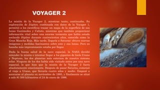 VOYAGER 2
La misión de la Voyager 2, mientras tanto, continuaba. Su
exploración de Júpiter, combinada con datos de la Voyager 1,
permitió a los científicos trazar un mapa de la superficie de sus
lunas Ganímedes y Calisto, mientras que también proporcionó
información vital sobre una enorme tormenta que había estado
asolando Júpiter durante cuatrocientos años, conocida como la
Gran Mancha Roja. Más tarde, llegaría a Saturno: obtuvo nuevas
imágenes y medidas fascinantes sobre este y sus lunas. Pero su
hazaña más impresionante estaba por llegar.
Dada la buena salud de la nave espacial, la NASA decidió
extender la misión e intentar llegar a los gigantes de hielo Urano
y Neptuno, los dos planetas más externos de nuestro sistema
solar. Ninguno de los dos había sido visitado antes por una nave
espacial, lo que hizo que la misión de la Voyager 2 fuera
absolutamente emocionante. Después de pasar Saturno, comenzó
el viaje a Urano, que llevaría cuatro años y medio. Empezó a
acercarse al planeta en noviembre de 1985, y finalmente se situó
a solo 81 500 kilómetros el 24 de enero de 1986.
 