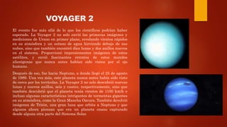 VOYAGER 2
El evento fue más allá de lo que los científicos podrían haber
esperado. La Voyager 2 no solo envió las primeras imágenes y
mediciones de Urano en primer plano, revelando vientos rápidos
en su atmósfera y un océano de agua hirviendo debajo de sus
nubes, sino que también encontró diez lunas y dos anillos nuevos
en el sistema. Proporcionó impresionantes imágenes de estos
satélites, y envió fascinantes retratos de estos mundos
alienígenas que nunca antes habían sido vistos por el ojo
humano.
Después de eso, fue hacia Neptuno, a donde llegó el 25 de agosto
de 1989. Una vez más, este planeta nunca antes había sido visto
de cerca por los terrícolas. La Voyager 2 no solo descubrió nuevas
lunas y nuevos anillos, seis y cuatro, respectivamente, sino que
también descubrió que el planeta tenía vientos de 1100 km/h e
incluso algunas características intrigantes de tormentas gigantes
en su atmósfera, como la Gran Mancha Oscura. También devolvió
imágenes de Tritón, una gran luna que orbita a Neptuno y que
algunos ahora piensan que era un planeta enano capturado
desde alguna otra parte del Sistema Solar.
 
