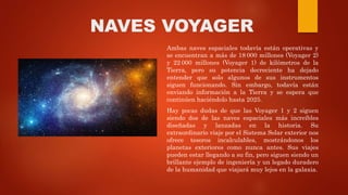 NAVES VOYAGER
Ambas naves espaciales todavía están operativas y
se encuentran a más de 18 000 millones (Voyager 2)
y 22 000 millones (Voyager 1) de kilómetros de la
Tierra, pero su potencia decreciente ha dejado
entender que solo algunos de sus instrumentos
siguen funcionando. Sin embargo, todavía están
enviando información a la Tierra y se espera que
continúen haciéndolo hasta 2025.
Hay pocas dudas de que las Voyager 1 y 2 siguen
siendo dos de las naves espaciales más increíbles
diseñadas y lanzadas en la historia. Su
extraordinario viaje por el Sistema Solar exterior nos
ofrece tesoros incalculables, mostrándonos los
planetas exteriores como nunca antes. Sus viajes
pueden estar llegando a su fin, pero siguen siendo un
brillante ejemplo de ingeniería y un legado duradero
de la humanidad que viajará muy lejos en la galaxia.
 