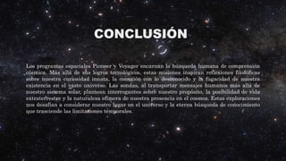 CONCLUSIÓN
Los programas espaciales Pioneer y Voyager encarnan la búsqueda humana de comprensión
cósmica. Más allá de sus logros tecnológicos, estas misiones inspiran reflexiones filosóficas
sobre nuestra curiosidad innata, la conexión con lo desconocido y la fugacidad de nuestra
existencia en el vasto universo. Las sondas, al transportar mensajes humanos más allá de
nuestro sistema solar, plantean interrogantes sobre nuestro propósito, la posibilidad de vida
extraterrestre y la naturaleza efímera de nuestra presencia en el cosmos. Estas exploraciones
nos desafían a considerar nuestro lugar en el universo y la eterna búsqueda de conocimiento
que trasciende las limitaciones temporales.
 