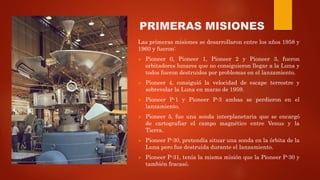 PRIMERAS MISIONES
Las primeras misiones se desarrollaron entre los años 1958 y
1960 y fueron:
 Pioneer 0, Pioneer 1, Pioneer 2 y Pioneer 3, fueron
orbitadores lunares que no consiguieron llegar a la Luna y
todos fueron destruidos por problemas en el lanzamiento.
 Pioneer 4, consiguió la velocidad de escape terrestre y
sobrevolar la Luna en marzo de 1959.
 Pioneer P-1 y Pioneer P-3 ambas se perdieron en el
lanzamiento.
 Pioneer 5, fue una sonda interplanetaria que se encargó
de cartografiar el campo magnético entre Venus y la
Tierra.
 Pioneer P-30, pretendía situar una sonda en la órbita de la
Luna pero fue destruida durante el lanzamiento.
 Pioneer P-31, tenía la misma misión que la Pioneer P-30 y
también fracasó.
 
