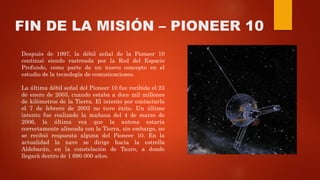 FIN DE LA MISIÓN – PIONEER 10
Después de 1997, la débil señal de la Pioneer 10
continuó siendo rastreada por la Red del Espacio
Profundo, como parte de un nuevo concepto en el
estudio de la tecnología de comunicaciones.
La última débil señal del Pioneer 10 fue recibida el 23
de enero de 2003, cuando estaba a doce mil millones
de kilómetros de la Tierra. El intento por contactarla
el 7 de febrero de 2003 no tuvo éxito. Un último
intento fue realizado la mañana del 4 de marzo de
2006, la última vez que la antena estaría
correctamente alineada con la Tierra, sin embargo, no
se recibió respuesta alguna del Pioneer 10. En la
actualidad la nave se dirige hacia la estrella
Aldebarán, en la constelación de Tauro, a donde
llegará dentro de 1 690 000 años.
 