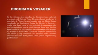 PROGRAMA VOYAGER
En las últimas siete décadas, los humanos han explorado
gran parte del Sistema Solar. Hemos colocado sondas en la
superficie de Venus, hemos buscado vida en Marte, hemos
examinado las fascinantes lunas de Júpiter y Saturno y
mucho más. Pero, entre la gran multitud de naves espaciales
que han dejado su huella en el Sistema Solar, solo dos han
logrado salir de él por completo: las naves espaciales Voyager
1 y Voyager 2 de la NASA. Estos dos proyectos pioneros han
sido únicos y hoy continúan sus misiones como nuestros
emisarios más allá de la galaxia. Pero ¿dónde empezó todo y
qué hicieron?
 