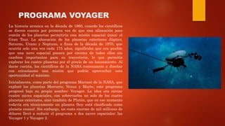 PROGRAMA VOYAGER
La historia arranca en la década de 1960, cuando los científicos
se dieron cuenta por primera vez de que una alineación poco
común de los planetas permitiría una misión espacial única: el
Gran Tour. La alineación de los planetas exteriores Júpiter,
Saturno, Urano y Neptuno, a fines de la década de 1970, que
ocurría solo una vez cada 175 años, significaba que era posible
que una nave espacial pasara por encima de todos ellos sin
cambios importantes para su trayectoria, lo que permitía
explorar los cuatro planetas por el precio de un lanzamiento. Al
darse cuenta, los científicos de la NASA comenzaron a diseñar
con entusiasmo una misión que podría aprovechar esta
oportunidad al máximo.
Inicialmente, como parte del programa Mariner de la NASA, que
exploró los planetas Mercurio, Venus y Marte, este programa
progresó bajo su propio nombre: Voyager. La idea era enviar
cuatro naves espaciales, con sobrevuelos no solo de los cuatro
planetas exteriores, sino también de Plutón, que en ese momento
todavía era técnicamente un planeta (hoy está clasificado como
planeta enano). Sin embargo, un coste enorme de mil millones de
dólares llevó a reducir el programa a dos naves espaciales: las
Voyager 1 y Voyager 2.
 