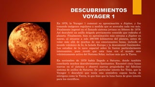 DESCUBRIMIENTOS
VOYAGER 1
En 1978, la Voyager 1 comenzó su aproximación a Júpiter, y fue
tomando imágenes regulares a medida que se acercaba cada vez más.
Finalmente ingresó en el llamado sistema joviano en febrero de 1979.
Así descubrió un anillo delgado previamente conocido que rodeaba el
planeta. Finalmente, hizo su aproximación más cercana a Júpiter en
marzo, al situarse a solo 280 000 kilómetros del planeta, antes de
volar más allá de muchas de sus emocionantes lunas, incluido el
mundo volcánico de Ío, la helada Europa y la descomunal Ganímedes.
Los estudios de la nave espacial sobre Ío fueron particularmente
interesantes, pues reveló que esta luna era el mundo más
volcánicamente activo del Sistema Solar, incluso más que la Tierra.
En noviembre de 1979 había llegado a Saturno, donde también
cosecharía muchos descubrimientos fascinantes. Encontró cinco lunas
nuevas en el sistema y observó nuevas propiedades del fabuloso
sistema de anillos de Saturno. De particular interés fue Titán, que la
Voyager 1 descubrió que tenía una atmósfera espesa hecha de
nitrógeno como la Tierra, lo que hizo que la luna fuera de gran interés
para los científicos.
 