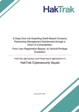 HakTrak Cybersecurity Squad
Exploiting SaaS-Based Company Partnership Management Dashboards through a Chain of Vulns.
Page | i
January 09th
, 2024
A Deep Dive into Exploiting SaaS-Based Company
Partnership Management Dashboards through a
Chain of Vulnerabilities:
From User Registration Bypass, to Vertical Privilege
Escalation
YoKo Kho (@YoKoAcc) and Fahad Alamri (@r3m0t3nu11)
HakTrak Cybersecurity Squad
 