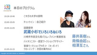 Copyright 2013-2024 KOSUGI no UNIVERSITY
本⽇のプログラム
19:28-19:40 こすぎの⼤学の説明
19:40-19:45 チェックイン｜⾃⼰紹介
19:45-21:05 話題提供
武蔵⼩杉でいろいろねいろ
川崎市市⺠⽂化局パラムーブメント推進担当 藤井英樹さん
バイオリニスト・認定ワークショップデザイナー 南條由起さん
⾳楽ワークショップサポート（キーボード） 相澤亙さん
21:05-21:15 クロージング｜次回の案内など
 