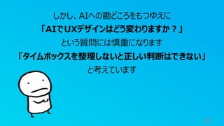 16
しかし、AIへの勘どころをもつゆえに
「AIでUXデザインはどう変わりますか︖」
という質問には慎重になります
「タイムボックスを整理しないと正しい判断はできない」
と考えています
 