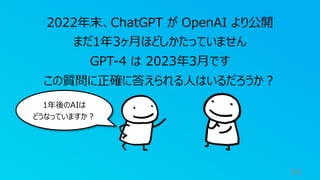 54
2022年末、ChatGPT が OpenAI より公開
まだ1年3ヶ⽉ほどしかたっていません
GPT-4 は 2023年3⽉です
この質問に正確に答えられる⼈はいるだろうか︖
1年後のAIは
どうなっていますか︖
 