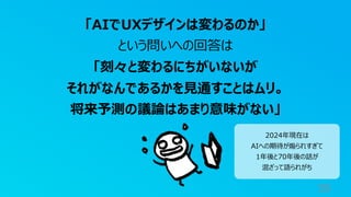 59
「AIでUXデザインは変わるのか」
という問いへの回答は
「刻々と変わるにちがいないが
それがなんであるかを⾒通すことはムリ。
将来予測の議論はあまり意味がない」
2024年現在は
AIへの期待が煽られすぎて
1年後と70年後の話が
混ざって語られがち
 