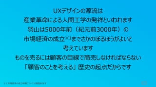 63
UXデザインの源流は
産業⾰命による⼈間⼯学の発祥といわれます
⽻⼭は5000年前（紀元前3000年）の
市場経済の成⽴※1までさかのぼるほうがよいと
考えています
ものを売るには顧客の⽬線で商売しなければならない
「顧客のことを考える」 歴史の起点だからです
※1 市場経済の成⽴時期については諸説あります
 