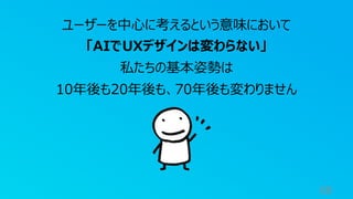 68
ユーザーを中⼼に考えるという意味において
「AIでUXデザインは変わらない」
私たちの基本姿勢は
10年後も20年後も、70年後も変わりません
 