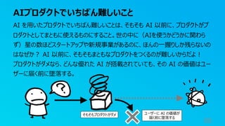AIプロダクトでいちばん難しいこと
86
AI を⽤いたプロダクトでいちばん難しいことは、そもそも AI 以前に、プロダクトがプ
ロダクトとしてまともに使えるものにすること。世の中に（AIを使うかどうかに関わら
ず）星の数ほどスタートアップや新規事業があるのに、ほんの⼀握りしか残らないの
はなぜか︖ AI 以前に、そもそもまともなプロダクトをつくるのが難しいからだよ︕
プロダクトがダメなら、どんな優れた AI が搭載されていても、その AI の価値はユー
ザーに届く前に墜落する。
そもそもプロダクトがダメ ユーザーに AI の価値が
届く前に墜落する
 