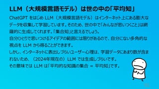 LLM（⼤規模⾔語モデル）は世の中の「平均知」
91
ChatGPT をはじめ LLM（⼤規模⾔語モデル）はインターネット上にある膨⼤な
データを収集して学習しています。そのため、世の中で「みんなが思いつくこと」は網
羅的に⽣成してくれます。「集合知」と⾔えるでしょう。
⾃分ひとりで思いつけるアイデアの範囲には限りがあるので、⾃分にない多⾓的な
視点を LLM から得ることができます。
しかし、インターネットに表出しづらいユーザー⼼理は、学習データにあまり数が含ま
れないため、（2024年現在の）LLM では⽣成しづらいです。
その意味では LLM は「平均的な知識の集合 = 平均知」です。
 