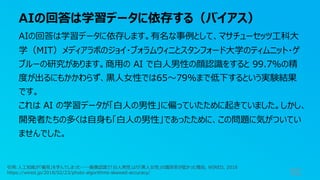 AIの回答は学習データに依存する（バイアス）
92
AIの回答は学習データに依存します。有名な事例として、マサチューセッツ⼯科⼤
学（MIT）メディアラボのジョイ・ブォラムウィニとスタンフォード⼤学のティムニット・ゲ
ブルーの研究があります。商⽤の AI で⽩⼈男性の顔認識をすると 99.7%の精
度が出るにもかかわらず、⿊⼈⼥性では65〜79%まで低下するという実験結果
です。
これは AI の学習データが「⽩⼈の男性」に偏っていたために起きていました。しかし、
開発者たちの多くは⾃⾝も「⽩⼈の男性」であったために、この問題に気がついてい
ませんでした。
引⽤:⼈⼯知能が「偏⾒」を学んでしまった──画像認識で「⽩⼈男性」より「⿊⼈⼥性」の識別率が低かった理由, WIRED, 2018
https://wired.jp/2018/02/23/photo-algorithms-skewed-accuracy/
 