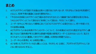 まとめ
95
1. AIでUXデザインの『設計⽅法論』は刻々と変わるにちがいないが、それがなんであるかを⾒通すこ
とはムリ。将来予測の議論にはあまり意味がない。
2. 「今⽇のAI技術とUXデザインはどう組み合わせられるか」という議論であれば適切な答えがある。
「AIとUXデザイン」について語るなら「未来について語るな、今⽇について語れ」
3. ユーザーを中⼼に考えるという意味においては「AIでUXデザインは変わらない」。何⼗年経っても
その姿勢は普遍。
4. AIプロダクトでよくある失敗デザインのパターンについて、その本質は「AIだから発⽣するデザイン課
題」ではなく「提供側が考えた勝⼿な数値や程度の表現がユーザーに伝わらない」という、私たち
がこれまでいくどとなく遭遇してきたデザイン課題。AI特有の問題ではない。
5. ユーザー中⼼の思考と AI は相性が悪い。
6. AI を⽤いたプロダクトでいちばん難しいことは、そもそも AI 以前に、プロダクトがプロダクトとしてま
ともに使えるものにすること。
 