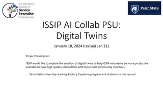ISSIP AI Collab PSU:
Digital Twins
January 18, 2024 (revised Jan 21)
Project Description
ISSIP would like to explore the creation of digital twins to help ISSIP volunteers be more productive
and able to have high quality interactions with more ISSIP community members.
…. Penn State University Learning Factory Capstone program and students to the rescue!
 
